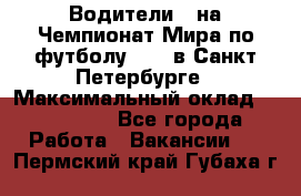 Водители D на Чемпионат Мира по футболу 2018 в Санкт-Петербурге › Максимальный оклад ­ 122 000 - Все города Работа » Вакансии   . Пермский край,Губаха г.